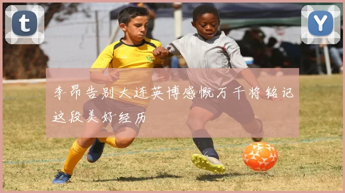李昂告别大连英博感慨万千将铭记这段美好经历