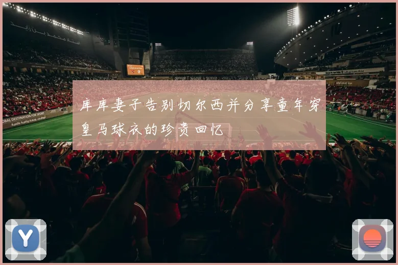 库库妻子告别切尔西并分享童年穿皇马球衣的珍贵回忆