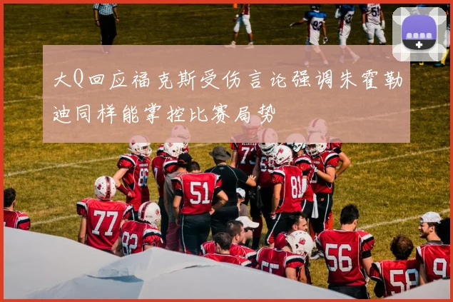 大Q回应福克斯受伤言论强调朱霍勒迪同样能掌控比赛局势
