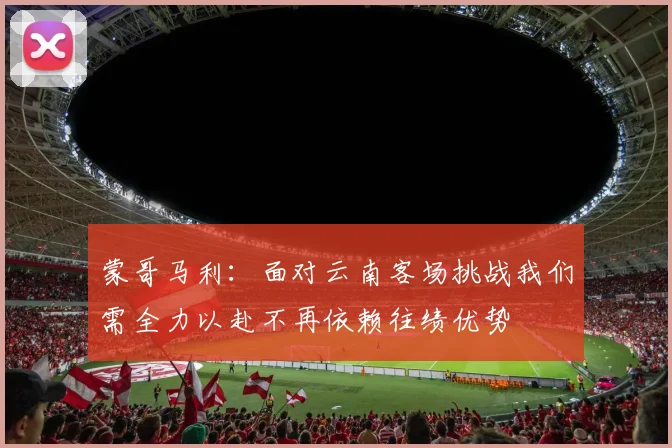 蒙哥马利：面对云南客场挑战我们需全力以赴不再依赖往绩优势