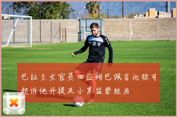 巴拉圭女官员回应姆巴佩言论称可起诉他并提及小罗监禁经历