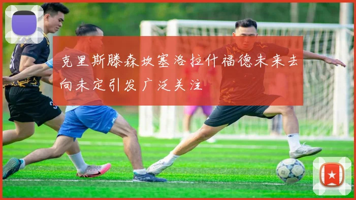 克里斯滕森坎塞洛拉什福德未来去向未定引发广泛关注