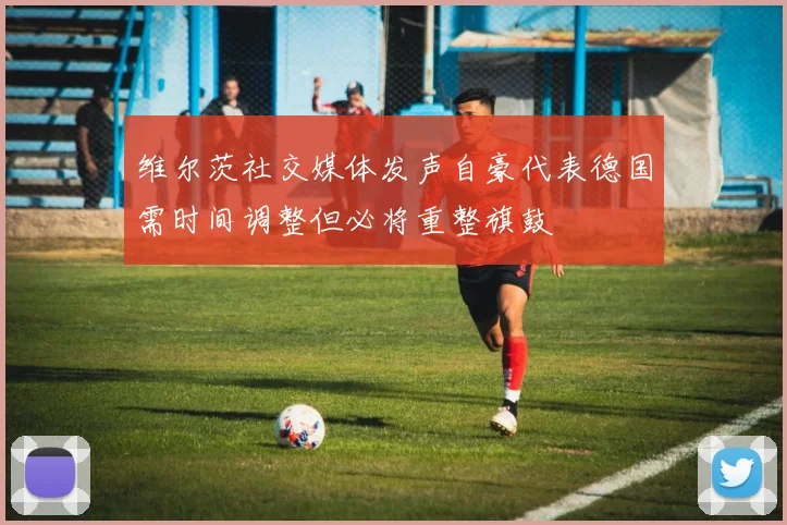 维尔茨社交媒体发声自豪代表德国需时间调整但必将重整旗鼓