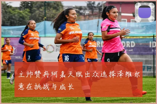 主帅赞冉珂嘉天赋出众选择泽维尔意在挑战与成长