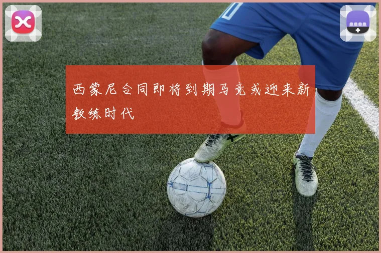 西蒙尼合同即将到期马竞或迎来新教练时代
