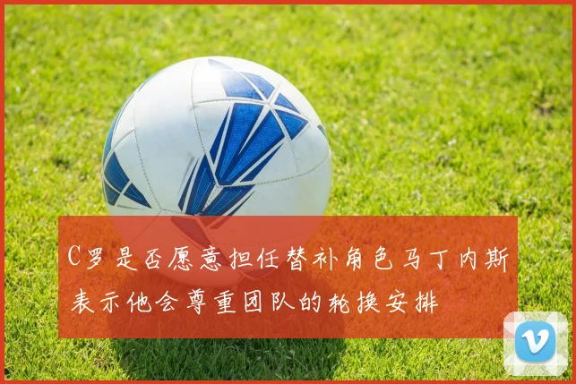 C罗是否愿意担任替补角色马丁内斯表示他会尊重团队的轮换安排