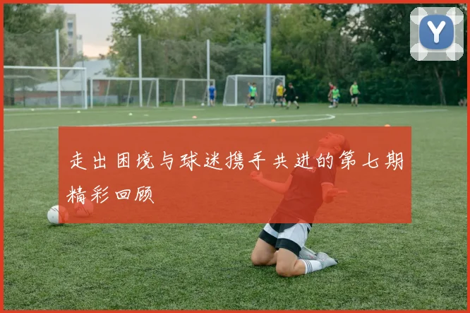 走出困境与球迷携手共进的第七期精彩回顾