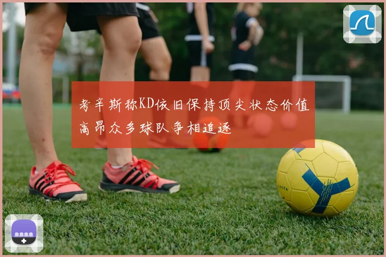 考辛斯称KD依旧保持顶尖状态价值高昂众多球队争相追逐
