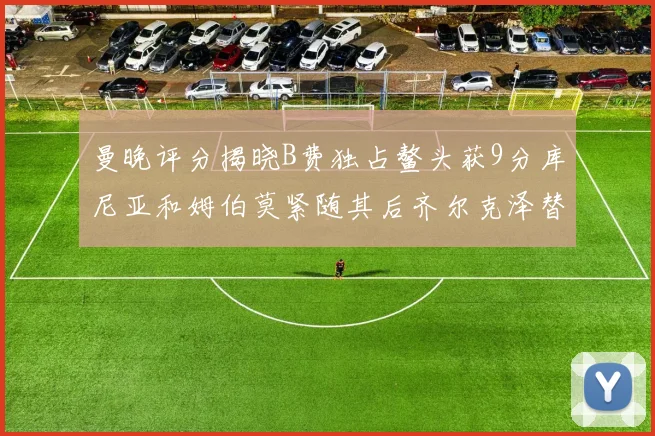 曼晚评分揭晓B费独占鳌头获9分库尼亚和姆伯莫紧随其后齐尔克泽替补仅得5分