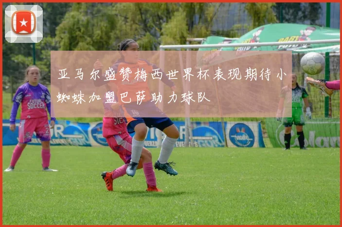 亚马尔盛赞梅西世界杯表现期待小蜘蛛加盟巴萨助力球队