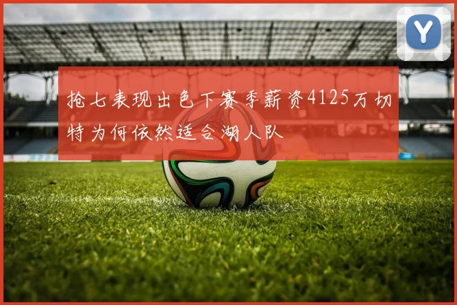 抢七表现出色下赛季薪资4125万切特为何依然适合湖人队